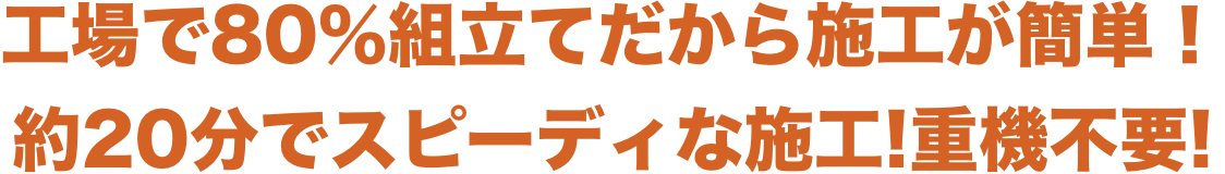 工場で80％組立てだから施工が簡単！
              約20分でスピーディな施工!重機不要!